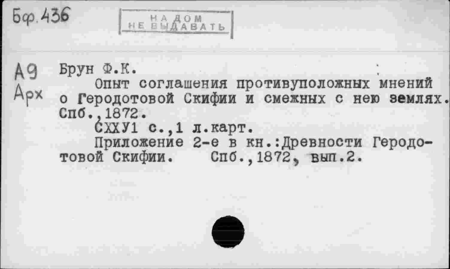 ﻿Бер Љ
НАЛОМ не б ьі Давать
дд Брун Ф.К.
д	Опыт соглашения противуположных мнений
о Геродотовой Скифии и смежных с нею землях. СПб.,1872.
СХХУ1 с.,1 л.карт.
Приложение 2-е в кн.:Древности Геродотовой Скифии. Спб.,1872) вып.2.